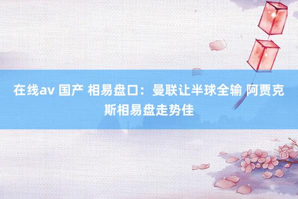 在线av 国产 相易盘口：曼联让半球全输 阿贾克斯相易盘走势佳
