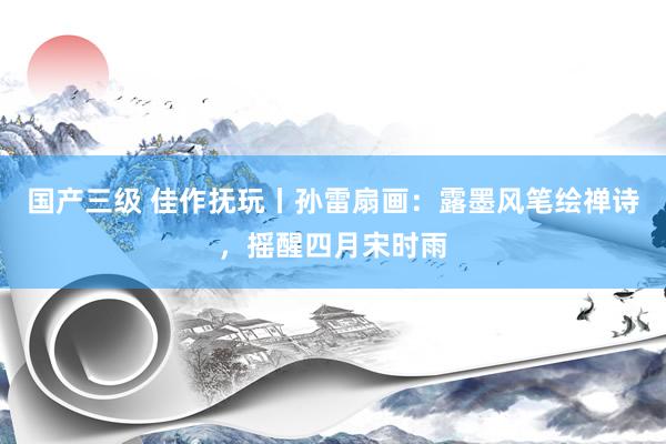 国产三级 佳作抚玩丨孙雷扇画：露墨风笔绘禅诗，摇醒四月宋时雨