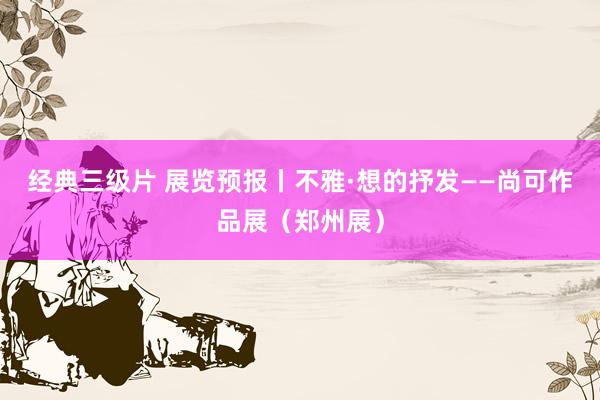 经典三级片 展览预报丨不雅·想的抒发——尚可作品展（郑州展）
