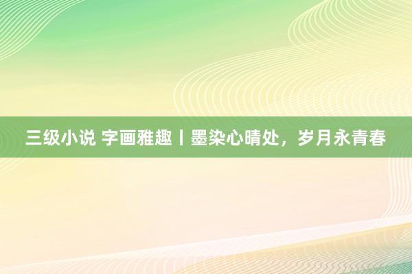 三级小说 字画雅趣丨墨染心晴处，岁月永青春