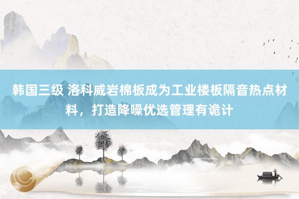 韩国三级 洛科威岩棉板成为工业楼板隔音热点材料，打造降噪优选管理有诡计