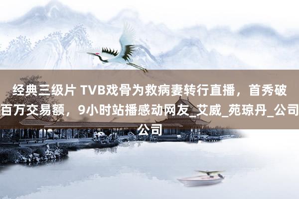 经典三级片 TVB戏骨为救病妻转行直播，首秀破百万交易额，9小时站播感动网友_艾威_苑琼丹_公司