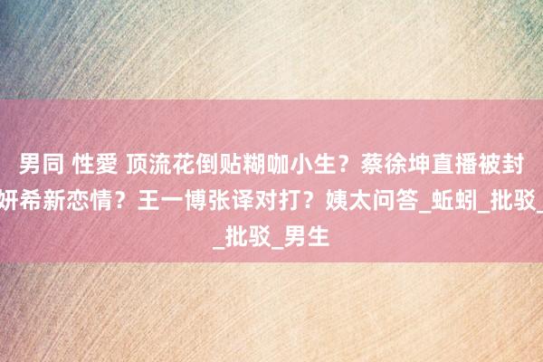 男同 性愛 顶流花倒贴糊咖小生？蔡徐坤直播被封？陈妍希新恋情？王一博张译对打？姨太问答_蚯蚓_批驳_男生