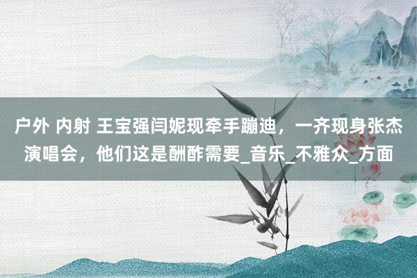 户外 内射 王宝强闫妮现牵手蹦迪，一齐现身张杰演唱会，他们这是酬酢需要_音乐_不雅众_方面