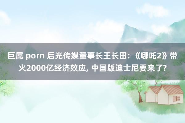 巨屌 porn 后光传媒董事长王长田: 《哪吒2》带火2000亿经济效应， 中国版迪士尼要来了?