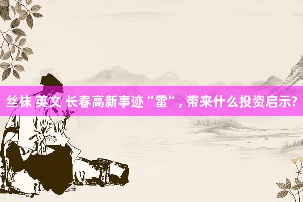 丝袜 英文 长春高新事迹“雷”， 带来什么投资启示?