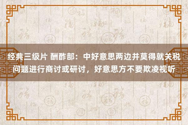 经典三级片 酬酢部：中好意思两边并莫得就关税问题进行商讨或研讨，好意思方不要欺凌视听