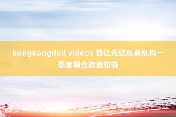 hongkongdoll videos 百亿元级私募机构一季度调仓旅途知晓