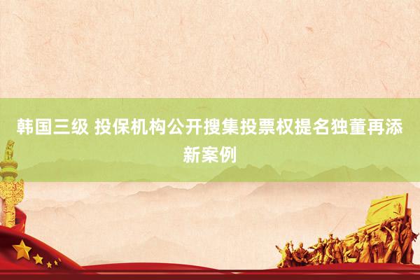 韩国三级 投保机构公开搜集投票权提名独董再添新案例