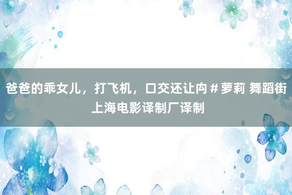 爸爸的乖女儿，打飞机，口交还让禸＃萝莉 舞蹈街 上海电影译制厂译制