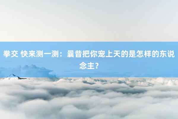 拳交 快来测一测:曩昔把你宠上天的是怎样的东说念主?