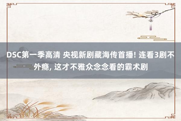 DSC第一季高清 央视新剧藏海传首播! 连看3剧不外瘾, 这才不雅众念念看的霸术剧