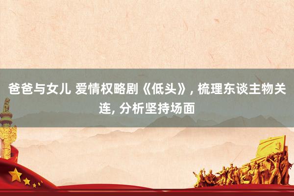 爸爸与女儿 爱情权略剧《低头》, 梳理东谈主物关连, 分析坚持场面