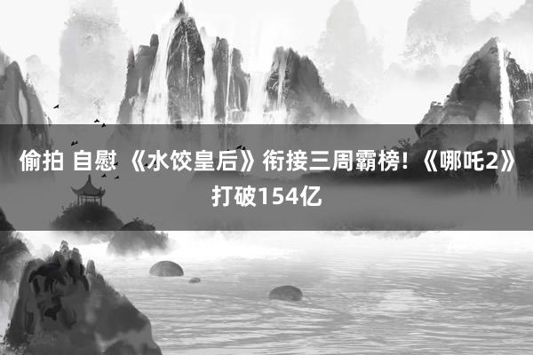 偷拍 自慰 《水饺皇后》衔接三周霸榜! 《哪吒2》打破154亿